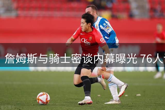 詹姆斯与骑士密谈内幕曝光 76人诚意打动联盟第一人