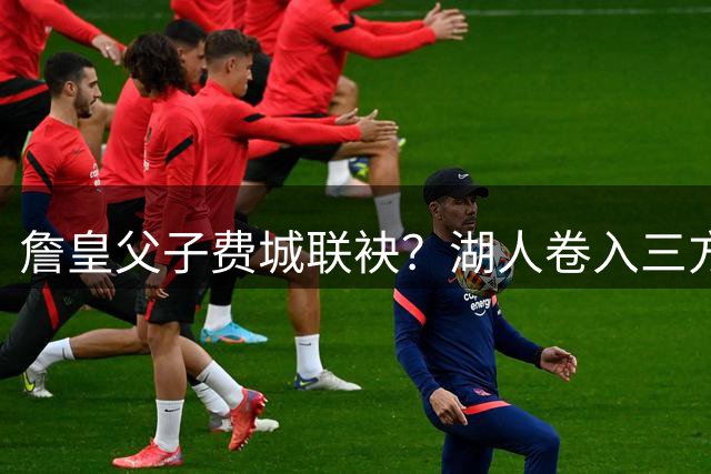 詹皇父子费城联袂？湖人卷入三方交易风波