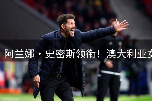 阿兰娜·史密斯领衔！澳大利亚女篮世界杯阵容公布